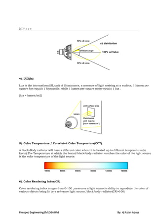 3|Page




4). LUX(lx)

Lux is the international(SL)unit of illuminance, a measure of light arriving at a surface, 1 lumen per
square foot equals 1 footcandle, while 1 lumen per square meter equals 1 lux .

[lux = lumen/m2]




5). Color Temperature / Correlated Color Temperature(CCT)

A black-Body radiator will have a different color whent it is heated up to different temperatures(in
kevin).The Temperature at which the heated black-body radiator matches the color of the light source
is the color temperature of the light source.




6). Color Rendering Index(CR)

Color rendering index ranges from 0-100 ,measures a light source's ability to reproduce the color of
various objects being lit by a reference light source, black body radiator(CRI=100)




Firespec Engineering (M) Sdn Bhd                                             By: Hj Azlan Abass
 