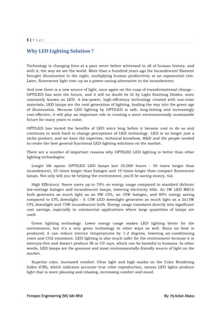 5|Page

Why LED Lighting Solution ?

Technology is changing lives at a pace never before witnessed in all of human history, and
with it, the way we see the world. More than a hundred years ago the incandescent filament
brought illumination to the night, multiplying human productivity at an exponential rate.
Later, fluorescent light rose up as a power-saving alternative to the incandescent.

And now there is a new source of light, once again on the cusp of transformational change -
OPTILED has seen the future, and it will no doubt be lit by Light Emitting Diodes, more
commonly known as LED. A low-power, high-efficiency technology created with non-toxic
materials, LED lamps are the next generation of lighting, leading the way into the green age
of illumination. Because LED lighting by OPTILED is safe, long-lasting and increasingly
cost-effective, it will play an important role in creating a more environmentally sustainable
future for many years to come.

OPTILED has touted the benefits of LED since long before it became cool to do so and
continues to work hard to change perceptions of LED technology. LED is no longer just a
niche product, and we have the expertise, technical knowhow, R&D and the people needed
to create the best general functional LED lighting solutions on the market.

There are a number of important reasons why OPTILED LED lighting is better than other
lighting technologies:

   Longer life spans: OPTILED LED lamps last 35,000 hours - 30 times longer than
incandescent, 25 times longer than halogen and 10 times longer than compact fluorescent
lamps. Not only will you be helping the environment, you'll be saving money, too.

   High Efficiency: Saves users up to 70% on energy usage compared to standard dichroic
low-wattage halogen and incandescent lamps, lowering electricity bills. An 5W LED MR16
bulb generates as much light as an 9W CFL, an 35W halogen, and 80% energy saving
compared to CFL downlight - A 15W LED downlight generates as much light as a 2x13W
CFL downlight and 75W incandescent bulb. Energy usage translates directly into significant
cost savings, especially in commercial applications where large quantities of lamps are
used.

  Green lighting technology: Lower energy usage makes LED lighting better for the
environment, but it's a very green technology in other ways as well. Since no heat is
produced, it can reduce interior temperatures by 1-2 degrees, lowering air-conditioning
costs and CO2 emissions. LED lighting is also much safer for the environment because it is
mercury-free and doesn't produce IR or UV rays, which can be harmful to humans. In other
words, LED lamps are the greenest and most environmentally-friendly source of light on the
market.

   Superior color, increased comfort: Clear light and high marks on the Color Rendering
Index (CRI), which indicates accurate true color reproduction, means LED lights produce
light that is more pleasing and relaxing, increasing comfort and mood.




Firespec Engineering (M) Sdn Bhd                                            By: Hj Azlan Abass
 