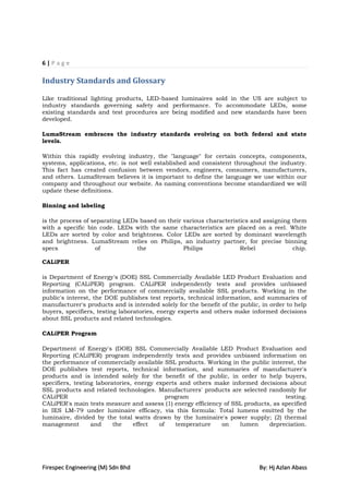 6|Page

Industry Standards and Glossary

Like traditional lighting products, LED-based luminaires sold in the US are subject to
industry standards governing safety and performance. To accommodate LEDs, some
existing standards and test procedures are being modified and new standards have been
developed.

LumaStream embraces the industry standards evolving on both federal and state
levels.

Within this rapidly evolving industry, the "language" for certain concepts, components,
systems, applications, etc. is not well established and consistent throughout the industry.
This fact has created confusion between vendors, engineers, consumers, manufacturers,
and others. LumaStream believes it is important to define the language we use within our
company and throughout our website. As naming conventions become standardized we will
update these definitions.

Binning and labeling

is the process of separating LEDs based on their various characteristics and assigning them
with a specific bin code. LEDs with the same characteristics are placed on a reel. White
LEDs are sorted by color and brightness. Color LEDs are sorted by dominant wavelength
and brightness. LumaStream relies on Philips, an industry partner, for precise binning
specs              of            the             Philips             Rebel             chip.

CALiPER

is Department of Energy's (DOE) SSL Commercially Available LED Product Evaluation and
Reporting (CALiPER) program. CALiPER independently tests and provides unbiased
information on the performance of commercially available SSL products. Working in the
public's interest, the DOE publishes test reports, technical information, and summaries of
manufacturer's products and is intended solely for the benefit of the public, in order to help
buyers, specifiers, testing laboratories, energy experts and others make informed decisions
about SSL products and related technologies.

CALiPER Program

Department of Energy's (DOE) SSL Commercially Available LED Product Evaluation and
Reporting (CALiPER) program independently tests and provides unbiased information on
the performance of commercially available SSL products. Working in the public interest, the
DOE publishes test reports, technical information, and summaries of manufacturer's
products and is intended solely for the benefit of the public, in order to help buyers,
specifiers, testing laboratories, energy experts and others make informed decisions about
SSL products and related technologies. Manufacturers' products are selected randomly for
CALiPER                                      program                               testing.
CALiPER's main tests measure and assess (1) energy efficiency of SSL products, as specified
in IES LM-79 under luminaire efficacy, via this formula: Total lumens emitted by the
luminaire, divided by the total watts drawn by the luminaire's power supply; (2) thermal
management        and     the    effect   of    temperature   on    lumen    depreciation.




Firespec Engineering (M) Sdn Bhd                                             By: Hj Azlan Abass
 