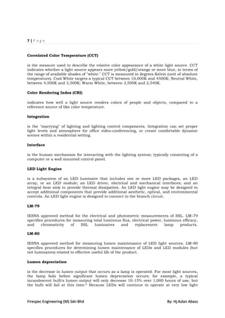 7|Page


Correlated Color Temperature (CCT)

is the measure used to describe the relative color appearance of a white light source. CCT
indicates whether a light source appears more yellow/gold/orange or more blue, in terms of
the range of available shades of "white." CCT is measured in degrees Kelvin (unit of absolute
temperature). Cool White targets a typical CCT between 10,000K and 4500K; Neutral White,
between 4,500K and 3,500K; Warm White, between 3,500K and 2,540K.

Color Rendering Index (CRI)

indicates how well a light source renders colors of people and objects, compared to a
reference source of like color temperature.

Integration

is the "marrying" of lighting and lighting control components. Integration can set proper
light levels and atmosphere for office video-conferencing, or create comfortable dynamic
scenes within a residential setting.

Interface

is the human mechanism for interacting with the lighting system; typically consisting of a
computer or a wall mounted control panel.

LED Light Engine

is a subsystem of an LED luminaire that includes one or more LED packages, an LED
array, or an LED module; an LED driver, electrical and mechanical interfaces; and an
integral heat sink to provide thermal dissipation. An LED light engine may be designed to
accept additional components that provide additional aesthetic, optical, and environmental
controls. An LED light engine is designed to connect to the branch circuit.

LM-79

IESNA approved method for the electrical and photometric measurements of SSL. LM-79
specifies procedures for measuring total luminous flux, electrical power, luminous efficacy,
and     chromaticity    of  SSL     luminaires   and      replacement     lamp   products.

LM-80

IESNA approved method for measuring lumen maintenance of LED light sources. LM-80
specifies procedures for determining lumen maintenance of LEDs and LED modules (but
not luminaires) related to effective useful life of the product.

Lumen depreciation

is the decrease in lumen output that occurs as a lamp is operated. For most light sources,
the lamp fails before significant lumen depreciation occurs; for example, a typical
incandescent bulb's lumen output will only decrease 10-15% over 1,000 hours of use, but
the bulb will fail at this time.* Because LEDs will continue to operate at very low light



Firespec Engineering (M) Sdn Bhd                                            By: Hj Azlan Abass
 