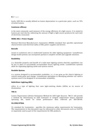 8|Page

levels, LED life is usually defined as lumen depreciation to a particular point, such as 70%
of initial lumens

Luminous efficacy

is the most commonly used measure of the energy efficiency of a light source. It is stated in
lumens per watt (lm/w), indicating the amount of light a light source produces for each watt
of electricity consumed.

NEMA SSL-1 Power Supply

National Electrical Manufacturer's Association (NEMA) standard that specifies operational
characteristics and electrical safety of SSL power supplies and drivers.

Retrofit

means to substitute new or modernized systems for older lighting equipment. LumaStream
design-build systems can incorporate partial or complete retrofit and upgrade solutions.

Scalability

is a desirable property and benefit of a solid-state lighting system whereby capabilities can
be put in place to successfully accommodate future lighting needs. LumaStream systems
allow for expanding lighting needs and system control.

Scalable System

is a system designed to accommodate scalability, i.e. it can grow as the client's lighting or
control needs grow and change. LumaStream specializes in identifying whether our client's
systems need to be designed to accommodate scalability.

Solid-State Lighting (SSL)

refers to a type of lighting that uses light-emitting diodes (LEDs) as its source of
illumination.

TM-21

Lumen Depreciation Lifetime Estimation Method for LED Light Sources. TM-21 will provide
a method for determining an LED luminaire or integral replacement lamp's expected
operating life, based on initial performance data collected per IES-LM-80.

UL1598/8750A

UL standard for Luminaires - specifies the minimum safety requirements for luminaires.
The requirements in this document may be referenced in other documents such as UL8750
or separately used as part of the requirements for SSL products.




Firespec Engineering (M) Sdn Bhd                                            By: Hj Azlan Abass
 