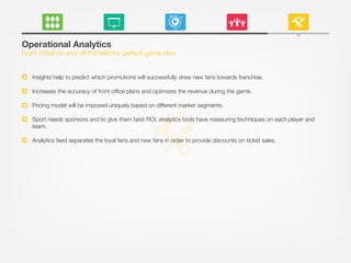 Operational Analytics
Front ofﬁce on and off the ﬁeld for perfect game plan
Insights help to predict which promotions will successfully draw new fans towards franchise.
Increases the accuracy of front ofﬁce plans and optimizes the revenue during the game.
Pricing model will be imposed uniquely based on different market segments.
Sport needs sponsors and to give them best ROI, analytics tools have measuring techniques on each player and
team.
Analytics feed separates the loyal fans and new fans in order to provide discounts on ticket sales.
 