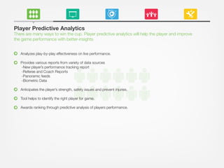 Player Predictive Analytics
There are many ways to win the cup. Player predictive analytics will help the player and improve
the game performance with better-insights
Analyzes play-by-play effectiveness on live performance.
Provides various reports from variety of data sources
-New player’s performance tracking report
-Referee and Coach Reports
-Panoramic feeds
-Biometric Data
Anticipates the player’s strength, safety issues and prevent injuries.
Tool helps to identify the right player for game.
Awards ranking through predictive analysis of players performance.
 