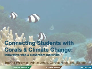 Connecting Students with Corals & Climate Change:Innovative web & classroom materials Joanna Woerner, Adrian Jones, Corbett Nash, Tina Bishop 