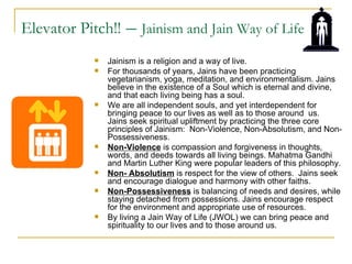 Elevator Pitch!!   – Jainism and Jain Way of Life
              Jainism is a religion and a way of live.
              For thousands of years, Jains have been practicing
               vegetarianism, yoga, meditation, and environmentalism. Jains
               believe in the existence of a Soul which is eternal and divine,
               and that each living being has a soul.
              We are all independent souls, and yet interdependent for
               bringing peace to our lives as well as to those around us.
               Jains seek spiritual upliftment by practicing the three core
               principles of Jainism: Non-Violence, Non-Absolutism, and Non-
               Possessiveness.
              Non-Violence is compassion and forgiveness in thoughts,
               words, and deeds towards all living beings. Mahatma Gandhi
               and Martin Luther King were popular leaders of this philosophy.
              Non- Absolutism is respect for the view of others. Jains seek
               and encourage dialogue and harmony with other faiths.
              Non-Possessiveness is balancing of needs and desires, while
               staying detached from possessions. Jains encourage respect
               for the environment and appropriate use of resources.
              By living a Jain Way of Life (JWOL) we can bring peace and
               spirituality to our lives and to those around us.
 