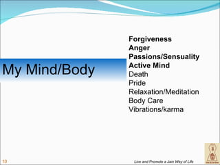 Forgiveness
               Anger
               Passions/Sensuality

My Mind/Body   Active Mind
               Death
               Pride
               Relaxation/Meditation
               Body Care
               Vibrations/karma




10              Live and Promote a Jain Way of Life
 
