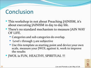 Conclusion
      This workshop in not about Preaching JAINISM, it’s
       about executing JAINISM in day to day life.
      There’s no standard mechanism to measure JAIN WAY
       OF LIFE.
        Categories and sub categories do overlap.
        Level 1 through 5 are subjective
        Use this template as starting point and device your own
         scale, measure your JWOL against it, work to improve
         the results
      JWOL is FUN, HEALTHY, SPIRITUAL !!!


32                                        Live and Promote a Jain Way of Life
 