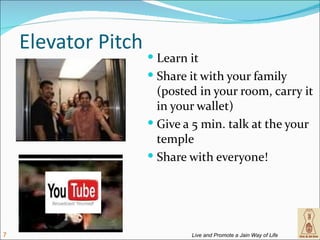 Elevator Pitch
                      Learn it
                      Share it with your family
                       (posted in your room, carry it
                       in your wallet)
                      Give a 5 min. talk at the your
                       temple
                      Share with everyone!




7                            Live and Promote a Jain Way of Life
 