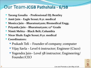Our Team-JCGB Pathshala - 6/5B
     Tarang Gosalia - Professional DJ; Bentley
     Amit Jain – Eagle Scout; 8 yr. medical
     Monica Jain – Bharatnatyam; Biomedical Engg.
     Priyanka Jain – Bharatnatyam; 12th Grade
     Nimit Mehta – Black Belt; Columbia
     Nirav Shah: Eagle Scout; 8 yr. medical
     Coordinators:
        Prakash Teli – Founder of company; computer
        Vijay Savla – Level 6 instructor; Engineer (Cisco)
        Yogendra Jain– Level 5B instructor; Engineering/
        Founder/CEO

9                                         Live and Promote a Jain Way of Life
 