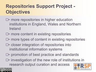 Repositories Support Project - Objectivesmore repositories in higher education institutions in England, Wales and Northern Irelandmore content in existing repositoriesmore types of content in existing repositoriescloser integration of repositories into institutional information systemspromotion of best practice and standardsinvestigation of the new role of institutions in research output curation and access