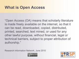 What is Open Access“Open Access (OA) means that scholarly literature is made freely available on the internet, so that it can be read, downloaded, copied, distributed, printed, searched, text mined, or used for any other lawful purpose, without financial, legal or technical barriers, subject to proper attribution of authorship.”Research Information Network, June 2010