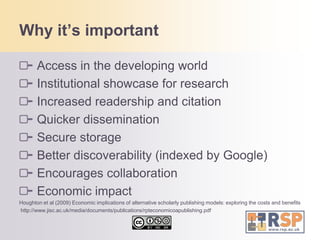 Why it’s importantAccess in the developing worldInstitutional showcase for researchIncreased readership and citationQuicker disseminationSecure storageBetter discoverability (indexed by Google)Encourages collaborationEconomic impact Houghton et al (2009) Economic implications of alternative scholarly publishing models: exploring the costs and benefits  http://www.jisc.ac.uk/media/documents/publications/rpteconomicoapublishing.pdf