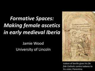 Formative Spaces:
Making female ascetics
in early medieval Iberia
Jamie Wood
University of Lincoln
Isidore of Seville gives his De
fide Catholic contra Iudaeos to
his sister, Florentina
 