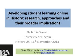 Developing student learning online
in History: research, approaches and
their broader implications
Dr Jamie Wood
University of Lincoln
History UK, 16th November 2013
Digital T&L at Lincoln: http://makingdigitalhistory.co.uk
Twitter: @woodjamie99

 