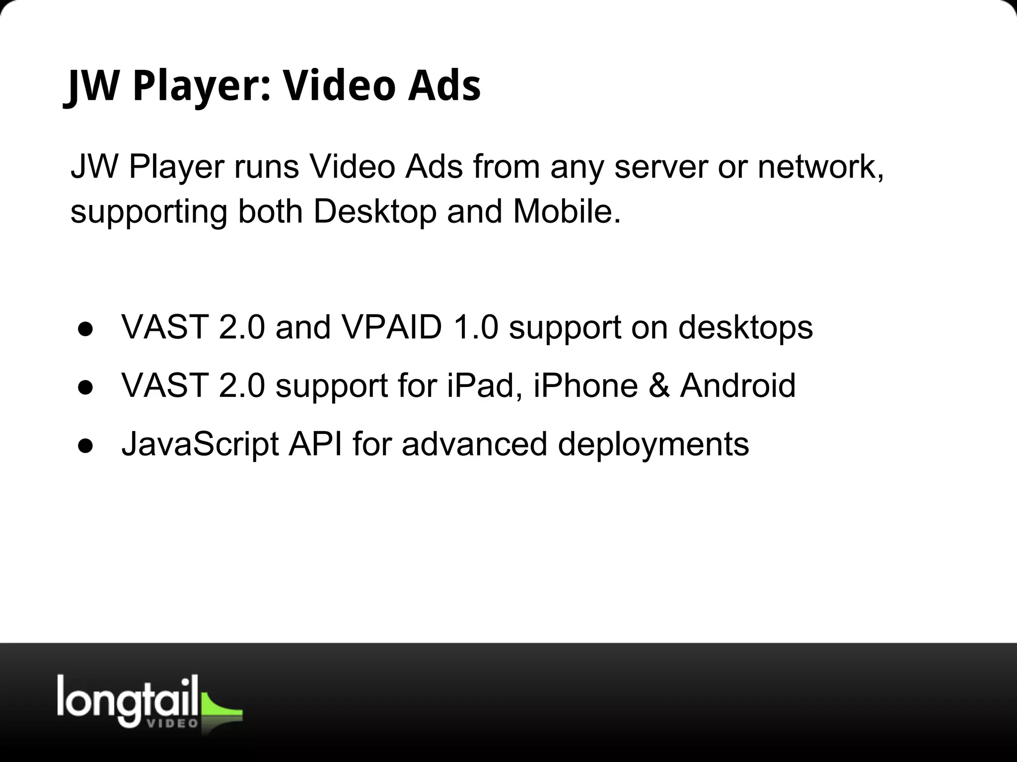JW Player: Video Ads
JW Player runs Video Ads from any server or network,
supporting both Desktop and Mobile.
● VAST 2.0 and VPAID 1.0 support on desktops
● VAST 2.0 support for iPad, iPhone & Android
● JavaScript API for advanced deployments
 