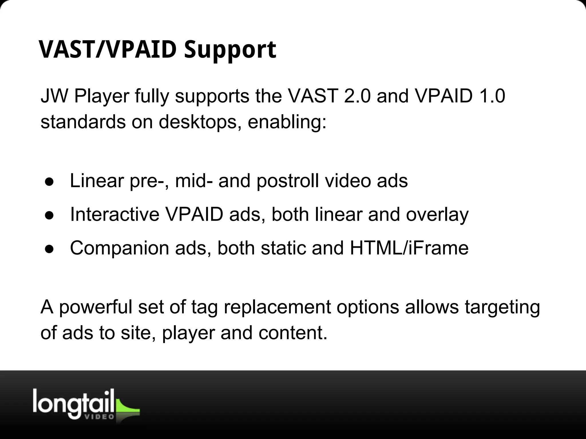 VAST/VPAID Support
JW Player fully supports the VAST 2.0 and VPAID 1.0
standards on desktops, enabling:
● Linear pre-, mid- and postroll video ads
● Interactive VPAID ads, both linear and overlay
● Companion ads, both static and HTML/iFrame
A powerful set of tag replacement options allows targeting
of ads to site, player and content.
 