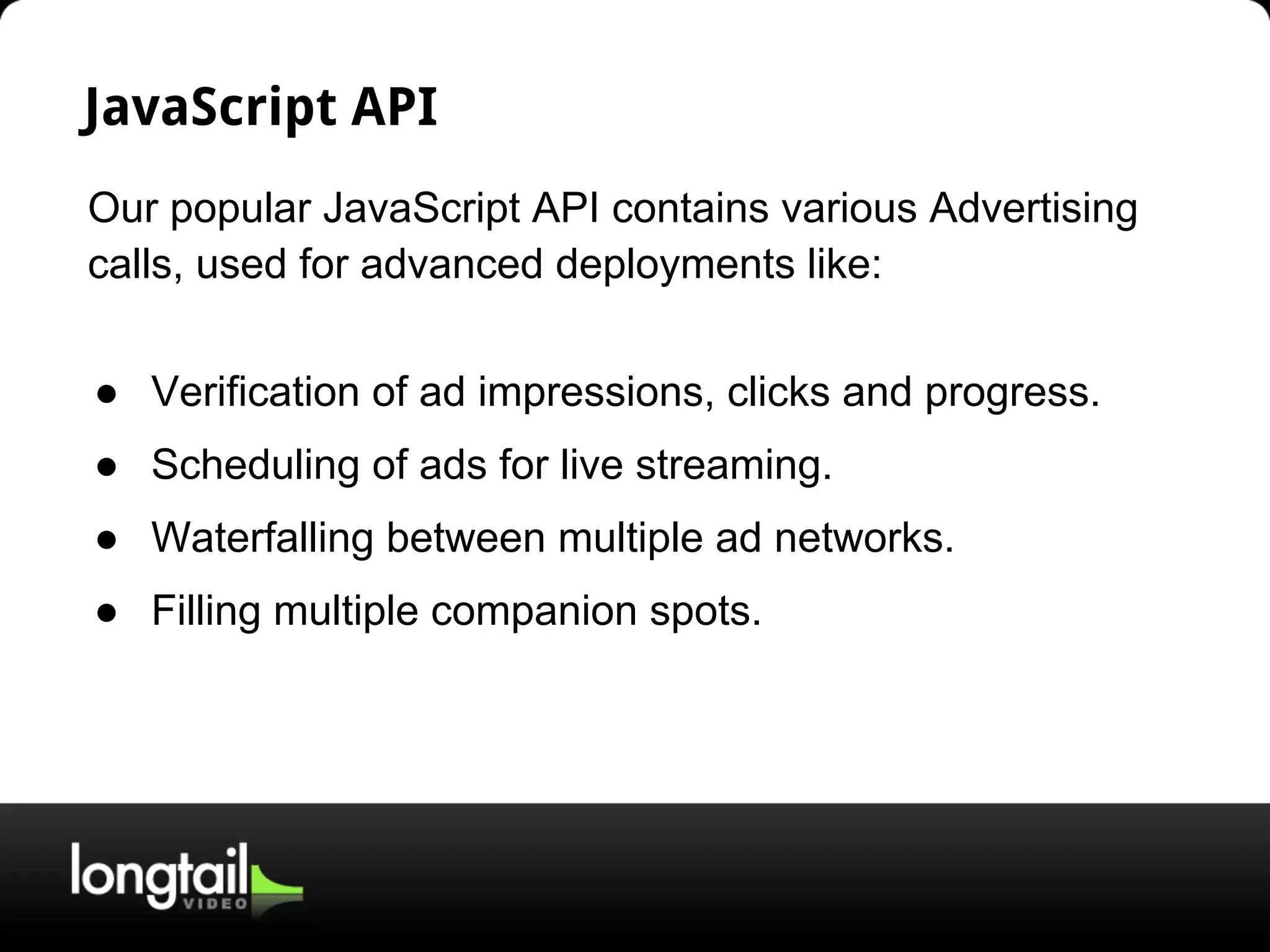 JavaScript API
Our popular JavaScript API contains various Advertising
calls, used for advanced deployments like:
● Verification of ad impressions, clicks and progress.
● Scheduling of ads for live streaming.
● Waterfalling between multiple ad networks.
● Filling multiple companion spots.
 