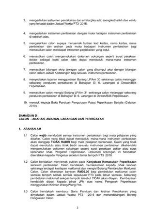 3
3. mengedarkan instrumen pentaksiran dan errata (jika ada) mengikut tarikh dan waktu
yang tercatat dalam Jadual Waktu PT3 2016.
4. mengedarkan instrumen pentaksiran dengan muka hadapan instrumen pentaksiran
di sebelah atas.
5. mengarahkan calon supaya menyemak butiran kod kertas, nama kertas, masa
pentaksiran dan arahan pada muka hadapan instrumen pentaksiran bagi
memastikan calon mendapat instrumen pentaksiran yang betul.
6. memastikan calon mengemukakan dokumen sokongan seperti surat perakuan
doktor sebagai bukti calon tidak dapat menduduki mana-mana instrumen
pentaksiran.
7. memastikan bilangan skrip jawapan calon yang dikumpul akur dengan bilangan
calon dalam Jadual Kedatangan bagi sesuatu instrumen pentaksiran.
8. menyediakan laporan menggunakan Borang LP/Am 30 sekiranya calon melanggar
sebarang peraturan pentaksiran di Bahagian D: 6. Larangan di Dewan/Bilik
Peperiksaan.
9. memastikan calon mengisi Borang LP/Am 31 sekiranya calon melanggar sebarang
peraturan pentaksiran di Bahagian D: 6. Larangan di Dewan/Bilik Peperiksaan.
10. merujuk kepada Buku Panduan Pengurusan Pusat Peperiksaan Bertulis (Cetakan
2010).
BAHAGIAN D
CALON - ARAHAN, AMARAN, LARANGAN DAN PERINGATAN
1. ARAHAN AM
1.1 Calon wajib menduduki semua instrumen pentaksiran bagi mata pelajaran yang
didaftar. Calon yang tidak dapat menduduki mana-mana instrumen pentaksiran
akan dianggap TIDAK HADIR bagi mata pelajaran berkenaan. Calon yang tidak
dapat menduduki atau tidak hadir sesuatu instrumen pentaksiran dikehendaki
mengemukakan dokumen sokongan seperti surat perakuan doktor atau surat
kebenaran khas Pengarah Peperiksaan. Dokumen sokongan ini hendaklah
diserahkan kepada Pengetua sebelum tamat tempoh PT3 2016.
1.2 Calon hendaklah menyemak butiran pada Kenyataan Kemasukan Peperiksaan
sebelum pentaksiran. Calon hendaklah memaklumkan kepada pihak sekolah
sekiranya terdapat kesilapan maklumat dan mengisi Borang Pembetulan Maklumat
Calon. Calon dikenakan bayaran RM30.00 bagi pembetulan maklumat calon
semasa tempoh semak semula keputusan PT3 pada tahun semasa. Sebarang
pembetulan maklumat selepas tempoh tersebut TIDAK akan dilayan. Pembayaran
hendaklah dibuat kepada pihak JPN atas nama Pengarah Peperiksaan
menggunakan Kiriman Wang/Wang Pos.
1.3 Calon hendaklah membaca Garis Panduan dan Arahan Pentaksiran yang
dinyatakan dalam Jadual Waktu PT3 2016 dan menandatangani Borang
Pengakuan Calon.
 