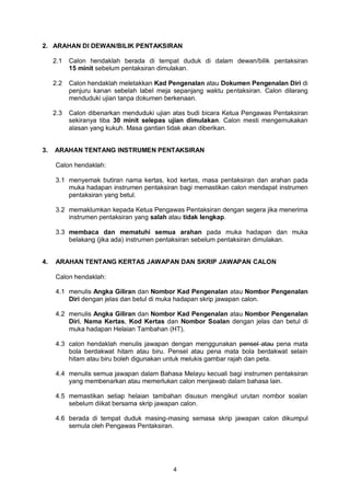 4
2. ARAHAN DI DEWAN/BILIK PENTAKSIRAN
2.1 Calon hendaklah berada di tempat duduk di dalam dewan/bilik pentaksiran
15 minit sebelum pentaksiran dimulakan.
2.2 Calon hendaklah meletakkan Kad Pengenalan atau Dokumen Pengenalan Diri di
penjuru kanan sebelah label meja sepanjang waktu pentaksiran. Calon dilarang
menduduki ujian tanpa dokumen berkenaan.
2.3 Calon dibenarkan menduduki ujian atas budi bicara Ketua Pengawas Pentaksiran
sekiranya tiba 30 minit selepas ujian dimulakan. Calon mesti mengemukakan
alasan yang kukuh. Masa gantian tidak akan diberikan.
3. ARAHAN TENTANG INSTRUMEN PENTAKSIRAN
Calon hendaklah:
3.1 menyemak butiran nama kertas, kod kertas, masa pentaksiran dan arahan pada
muka hadapan instrumen pentaksiran bagi memastikan calon mendapat instrumen
pentaksiran yang betul.
3.2 memaklumkan kepada Ketua Pengawas Pentaksiran dengan segera jika menerima
instrumen pentaksiran yang salah atau tidak lengkap.
3.3 membaca dan mematuhi semua arahan pada muka hadapan dan muka
belakang (jika ada) instrumen pentaksiran sebelum pentaksiran dimulakan.
4. ARAHAN TENTANG KERTAS JAWAPAN DAN SKRIP JAWAPAN CALON
Calon hendaklah:
4.1 menulis Angka Giliran dan Nombor Kad Pengenalan atau Nombor Pengenalan
Diri dengan jelas dan betul di muka hadapan skrip jawapan calon.
4.2 menulis Angka Giliran dan Nombor Kad Pengenalan atau Nombor Pengenalan
Diri, Nama Kertas, Kod Kertas dan Nombor Soalan dengan jelas dan betul di
muka hadapan Helaian Tambahan (HT).
4.3 calon hendaklah menulis jawapan dengan menggunakan pensel atau pena mata
bola berdakwat hitam atau biru. Pensel atau pena mata bola berdakwat selain
hitam atau biru boleh digunakan untuk melukis gambar rajah dan peta.
4.4 menulis semua jawapan dalam Bahasa Melayu kecuali bagi instrumen pentaksiran
yang membenarkan atau memerlukan calon menjawab dalam bahasa lain.
4.5 memastikan setiap helaian tambahan disusun mengikut urutan nombor soalan
sebelum diikat bersama skrip jawapan calon.
4.6 berada di tempat duduk masing-masing semasa skrip jawapan calon dikumpul
semula oleh Pengawas Pentaksiran.
 