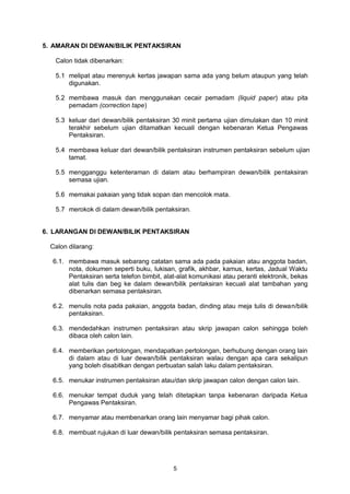 5
5. AMARAN DI DEWAN/BILIK PENTAKSIRAN
Calon tidak dibenarkan:
5.1 melipat atau merenyuk kertas jawapan sama ada yang belum ataupun yang telah
digunakan.
5.2 membawa masuk dan menggunakan cecair pemadam (liquid paper) atau pita
pemadam (correction tape)
5.3 keluar dari dewan/bilik pentaksiran 30 minit pertama ujian dimulakan dan 10 minit
terakhir sebelum ujian ditamatkan kecuali dengan kebenaran Ketua Pengawas
Pentaksiran.
5.4 membawa keluar dari dewan/bilik pentaksiran instrumen pentaksiran sebelum ujian
tamat.
5.5 mengganggu ketenteraman di dalam atau berhampiran dewan/bilik pentaksiran
semasa ujian.
5.6 memakai pakaian yang tidak sopan dan mencolok mata.
5.7 merokok di dalam dewan/bilik pentaksiran.
6. LARANGAN DI DEWAN/BILIK PENTAKSIRAN
Calon dilarang:
6.1. membawa masuk sebarang catatan sama ada pada pakaian atau anggota badan,
nota, dokumen seperti buku, lukisan, grafik, akhbar, kamus, kertas, Jadual Waktu
Pentaksiran serta telefon bimbit, alat-alat komunikasi atau peranti elektronik, bekas
alat tulis dan beg ke dalam dewan/bilik pentaksiran kecuali alat tambahan yang
dibenarkan semasa pentaksiran.
6.2. menulis nota pada pakaian, anggota badan, dinding atau meja tulis di dewan/bilik
pentaksiran.
6.3. mendedahkan instrumen pentaksiran atau skrip jawapan calon sehingga boleh
dibaca oleh calon lain.
6.4. memberikan pertolongan, mendapatkan pertolongan, berhubung dengan orang lain
di dalam atau di luar dewan/bilik pentaksiran walau dengan apa cara sekalipun
yang boleh disabitkan dengan perbuatan salah laku dalam pentaksiran.
6.5. menukar instrumen pentaksiran atau/dan skrip jawapan calon dengan calon lain.
6.6. menukar tempat duduk yang telah ditetapkan tanpa kebenaran daripada Ketua
Pengawas Pentaksiran.
6.7. menyamar atau membenarkan orang lain menyamar bagi pihak calon.
6.8. membuat rujukan di luar dewan/bilik pentaksiran semasa pentaksiran.
 