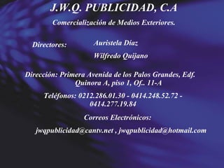 J.W.Q. PUBLICIDAD, C.A Comercialización de Medios Exteriores. Directores: Auristela Díaz Wilfredo Quijano Dirección: Primera Avenida de los Palos Grandes, Edf.  Quinora A, piso 1, Of.. 11-A Teléfonos: 0212.286.01.30 - 0414.248.52.72 - 0414.277.19.84 Correos Electrónicos: jwqpublicidad@cantv.net , jwqpublicidad@hotmail.com 