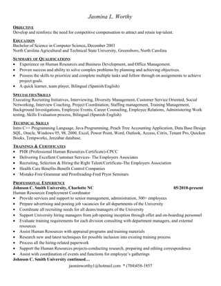 Jasmina L. Worthy
OBJECTIVE
Develop and reinforce the need for competitive compensation to attract and retain top talent.
EDUCATION
Bachelor of Science in Computer Science, December 2003
North Carolina Agricultural and Technical State University, Greensboro, North Carolina
SUMMARY OF QUALIFICATIONS
• Experience on Human Resources and Business Development, and Office Management.
• Proven success and ability to solve complex problems by planning and achieving objectives.
• Possess the skills to prioritize and complete multiple tasks and follow through on assignments to achieve
project goals.
• A quick learner, team player, Bilingual (Spanish/English)
SPECIALTIES/SKILLS
Executing Recruiting Initiatives, Interviewing, Diversity Management, Customer Service Oriented, Social
Networking, Interview Coaching, Project Coordination, Staffing management, Training Management,
Background Investigations, Employee Events, Career Counseling, Employee Relations, Administering Work
testing, Skills Evaluation process, Bilingual (Spanish-English)
TECHNICAL SKILLS
Intro C++ Programming Language, Java Programming, Peach Tree Accounting Application, Data Base Design
SQL, Oracle, Windows 95, 98, 2000, Excel, Power Point, Word, Outlook, Access, Citrix, Tenant Pro, Quicken
Books, Tempworks, Jenzabar database.
TRAININGS & CERTIFICATES
• PHR (Professional Human Resources Certificate)-CPCC
• Delivering Excellent Customer Services- The Employers Associates
• Recruiting, Selection & Hiring the Right Talent/Certificate-The Employers Association
• Health Care Benefits-Benefit Control Companies
• Mistake-Free Grammar and Proofreading-Fred Pryor Seminars
PROFESSIONAL EXPERIENCE
Johnson C. Smith University, Charlotte NC 05/2010-present
Human Resources Employment Coordinator
• Provide services and support to senior management, administration, 300+ employees
• Prepare advertising and posting job vacancies for all departments of the University
• Coordinate all recruiting needs for all deans/managers of the University
• Support University hiring managers from job opening inception through offer and on-boarding personnel
• Evaluate training requirements for each division consulting with department managers, and external
resources
• Assist Human Resources with appraisal programs and training materials
• Research new and latest techniques for possible inclusion into existing training process
• Process all the hiring-related paperwork
• Support the Human Resources projects-conducting research, preparing and editing correspondence
• Assist with coordination of events and functions for employee’s gatherings
Johnson C. Smith University continued…
jasminworthy1@hotmail.com * (704)458-1857
 