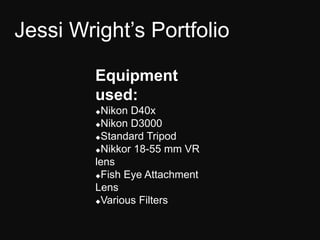 Jessi Wright’s Portfolio

         Equipment
         used:
         Nikon D40x
         Nikon D3000

         Standard Tripod

         Nikkor 18-55 mm VR

         lens
         Fish Eye Attachment

         Lens
         Various Filters
 
