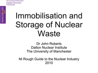 Immobilisation and Storage of Nuclear Waste Dr John Roberts Dalton Nuclear Institute The University of Manchester NI Rough Guide to the Nuclear Industry 2010 