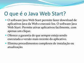 O que é o Java Web Start?O software Java Web Start permite fazer download de aplicativos Java da Web e executá-los. O software Java Web Start: Permite ativar aplicativos facilmente, com apenas um clique.Oferece a garantia de que sempre esteja sendo executada a versão mais recente do aplicativo.Elimina procedimentos complexos de instalação ou atualização.
