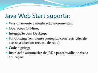 Java Web Start suporta:Versionamento e atualização incremental; Operações Off-line; Integração com Desktop; Sandboxing (Ambiente protegido com restrições de acesso a disco ou recurso de rede); Code-signing; Instalação automática de JRE e pacotes adicionais da aplicação.