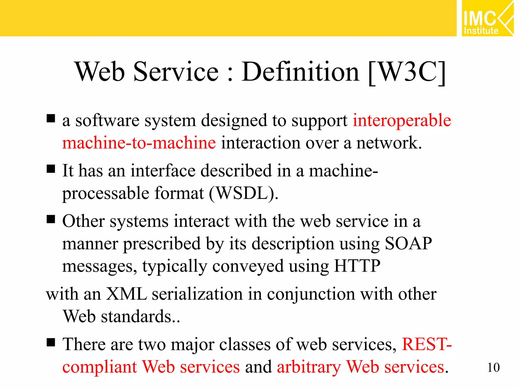 Web Service : Definition [W3C]
 a software system designed to support interoperable
  machine-to-machine interaction over a network.
 It has an interface described in a machine-
  processable format (WSDL).
 Other systems interact with the web service in a
  manner prescribed by its description using SOAP
  messages, typically conveyed using HTTP
with an XML serialization in conjunction with other
  Web standards..
 There are two major classes of web services, REST-
  compliant Web services and arbitrary Web services.    10
 