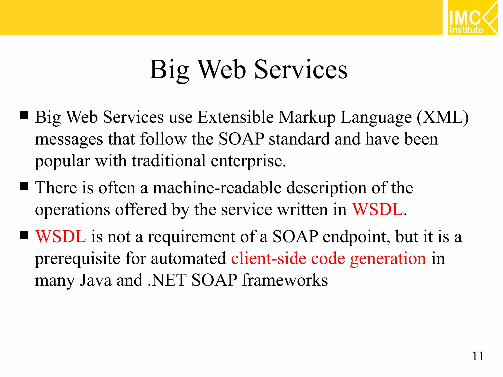 Big Web Services
Big Web Services use Extensible Markup Language (XML)
messages that follow the SOAP standard and have been
popular with traditional enterprise.
There is often a machine-readable description of the
operations offered by the service written in WSDL.
WSDL is not a requirement of a SOAP endpoint, but it is a
prerequisite for automated client-side code generation in
many Java and .NET SOAP frameworks
11