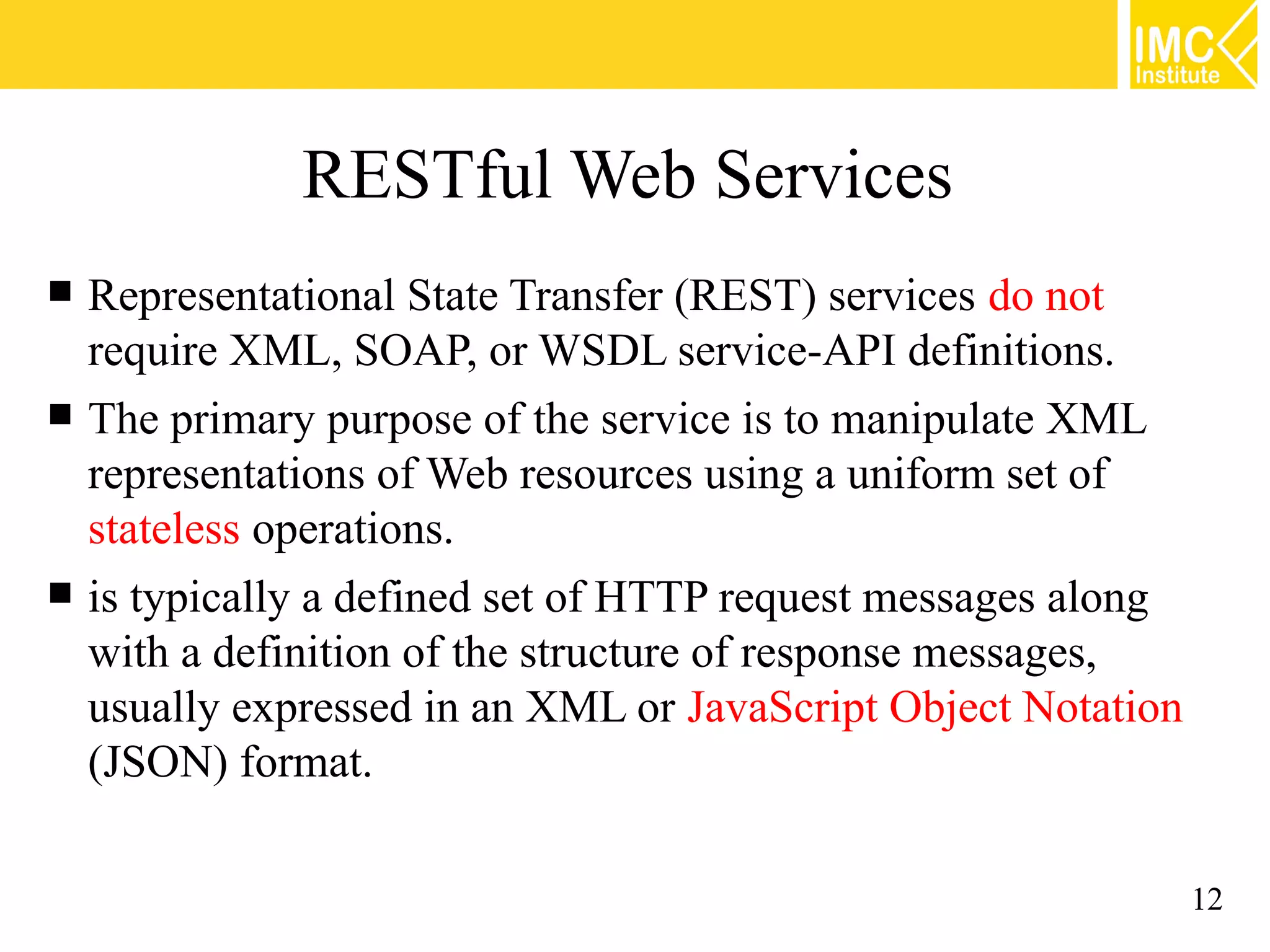 RESTful Web Services
Representational State Transfer (REST) services do not
require XML, SOAP, or WSDL service-API definitions.
The primary purpose of the service is to manipulate XML
representations of Web resources using a uniform set of
stateless operations.
is typically a defined set of HTTP request messages along
with a definition of the structure of response messages,
usually expressed in an XML or JavaScript Object Notation
(JSON) format.
12