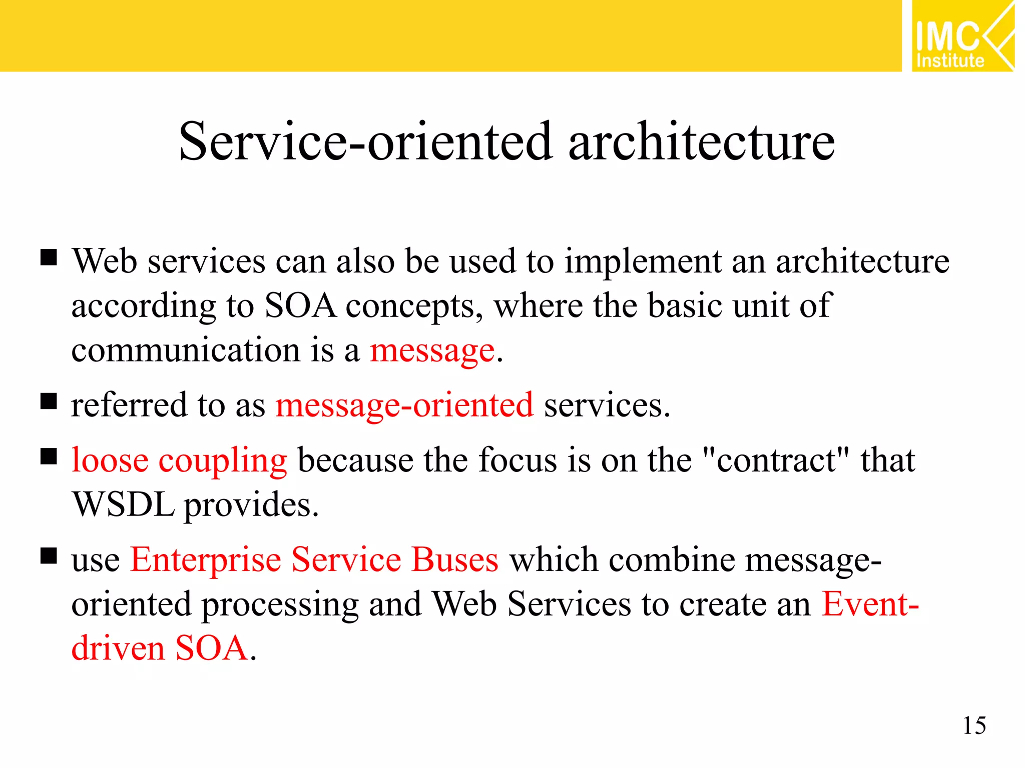 Service-oriented architecture
Web services can also be used to implement an architecture
according to SOA concepts, where the basic unit of
communication is a message.
referred to as message-oriented services.
loose coupling because the focus is on the "contract" that
WSDL provides.
use Enterprise Service Buses which combine message-
oriented processing and Web Services to create an Event-
driven SOA.
15