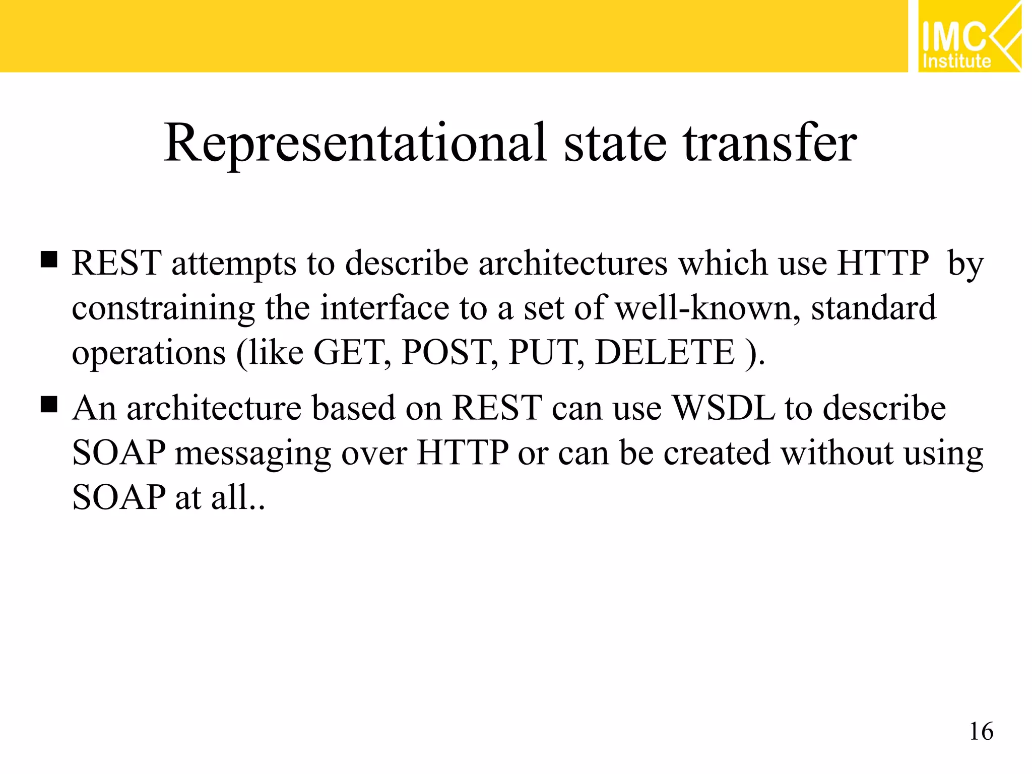 Representational state transfer
REST attempts to describe architectures which use HTTP by
constraining the interface to a set of well-known, standard
operations (like GET, POST, PUT, DELETE ).
An architecture based on REST can use WSDL to describe
SOAP messaging over HTTP or can be created without using
SOAP at all..
16