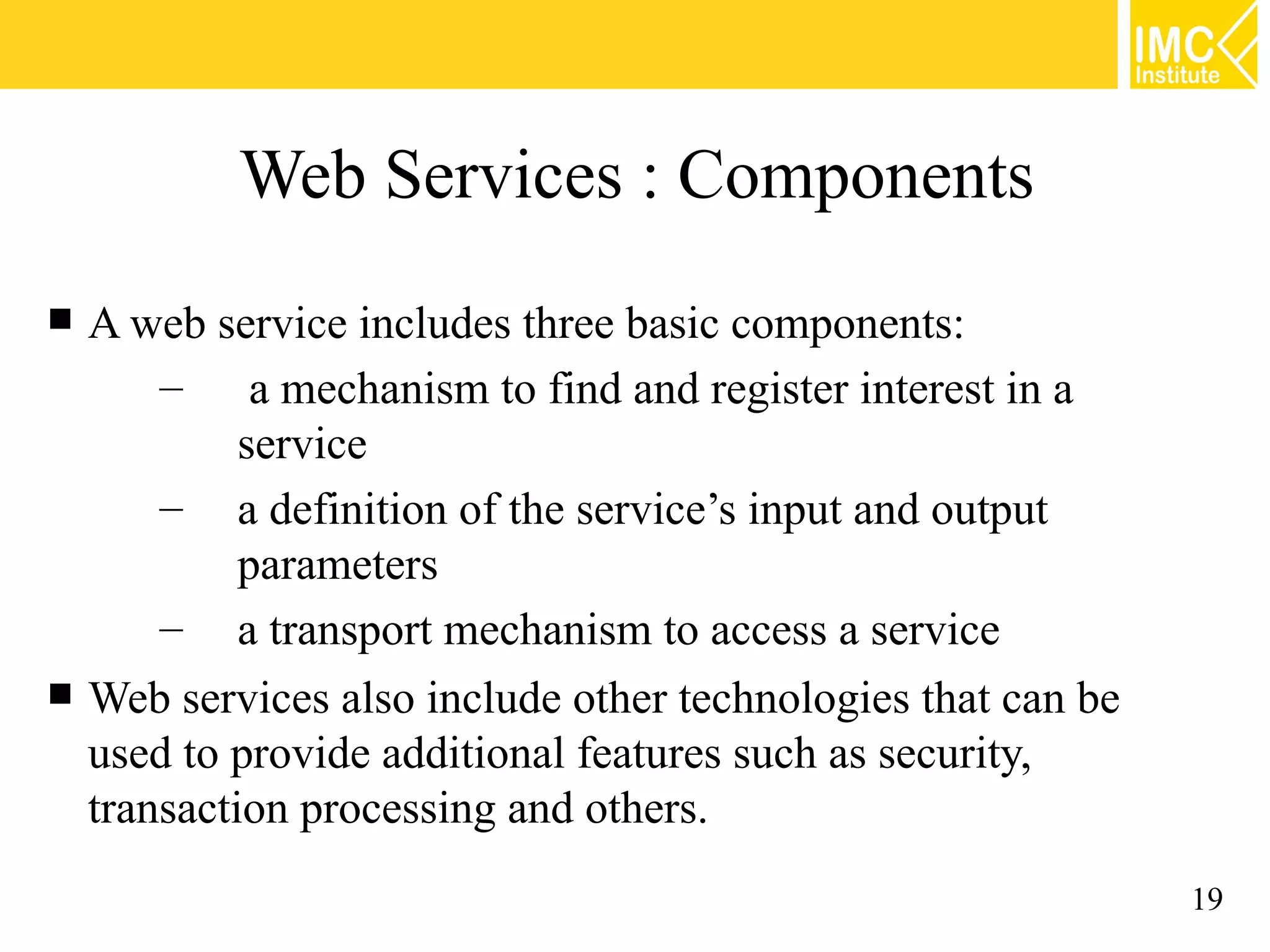 Web Services : Components
A web service includes three basic components:
– a mechanism to find and register interest in a
service
– a definition of the service’s input and output
parameters
– a transport mechanism to access a service
Web services also include other technologies that can be
used to provide additional features such as security,
transaction processing and others.
19