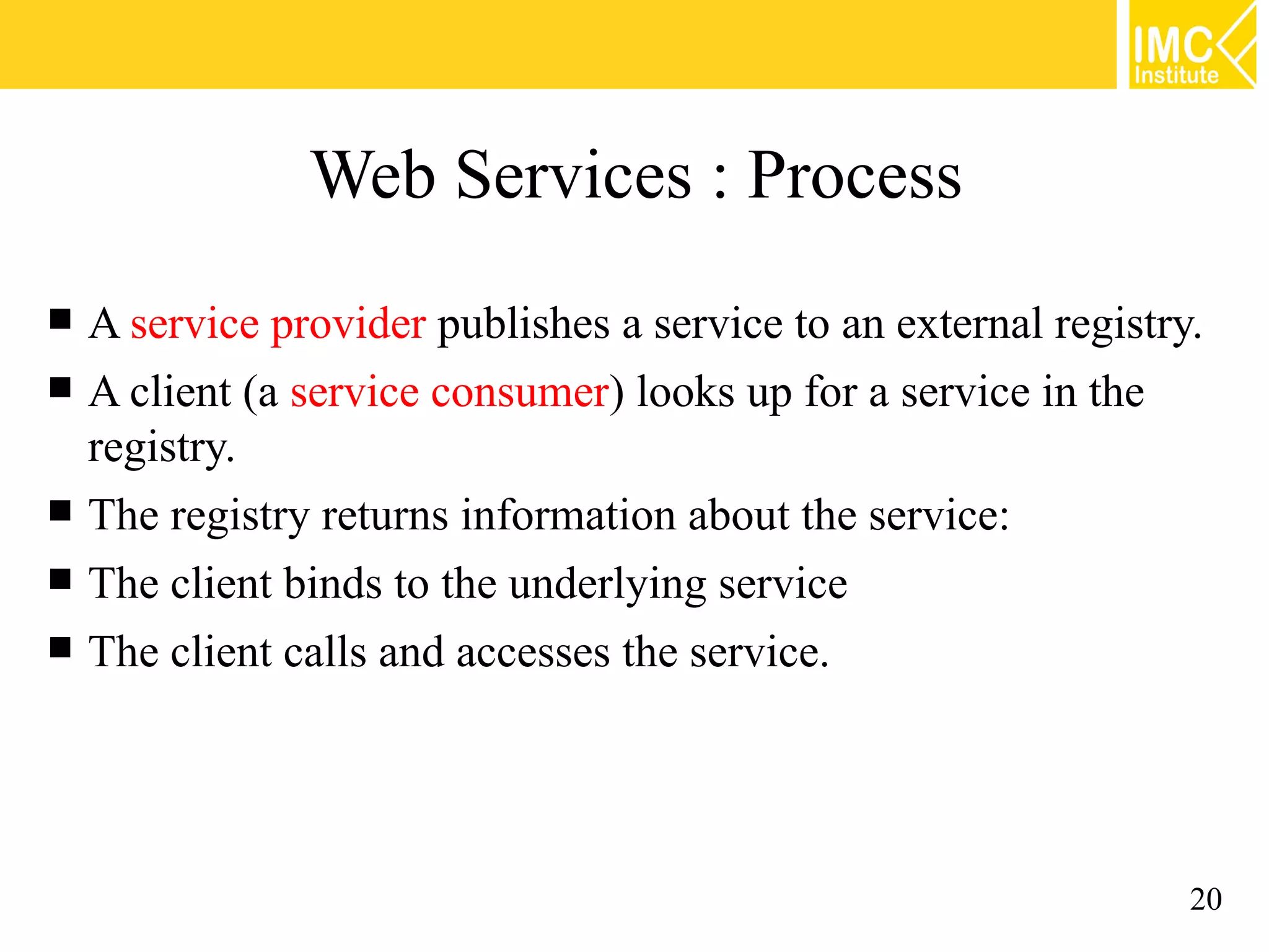 Web Services : Process
A service provider publishes a service to an external registry.
A client (a service consumer) looks up for a service in the
registry.
The registry returns information about the service:
The client binds to the underlying service
The client calls and accesses the service.
20