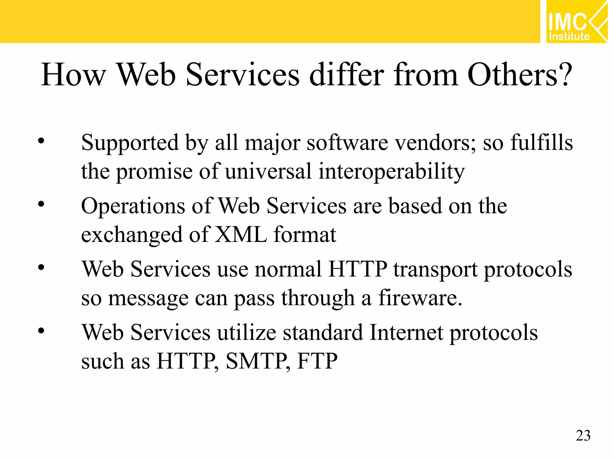 How Web Services differ from Others?
• Supported by all major software vendors; so fulfills
the promise of universal interoperability
• Operations of Web Services are based on the
exchanged of XML format
• Web Services use normal HTTP transport protocols
so message can pass through a fireware.
• Web Services utilize standard Internet protocols
such as HTTP, SMTP, FTP
23