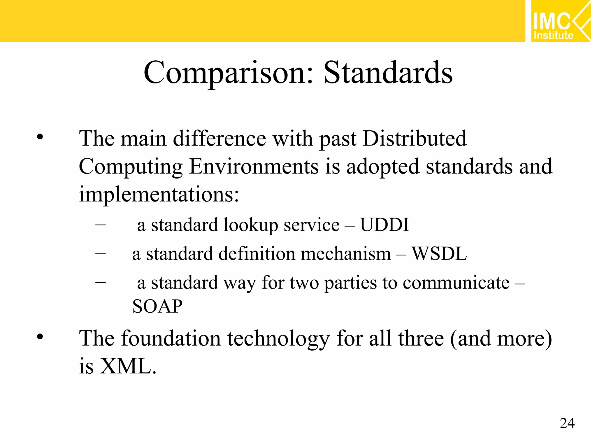 Comparison: Standards
• The main difference with past Distributed
Computing Environments is adopted standards and
implementations:
– a standard lookup service – UDDI
– a standard definition mechanism – WSDL
– a standard way for two parties to communicate –
SOAP
• The foundation technology for all three (and more)
is XML.
24