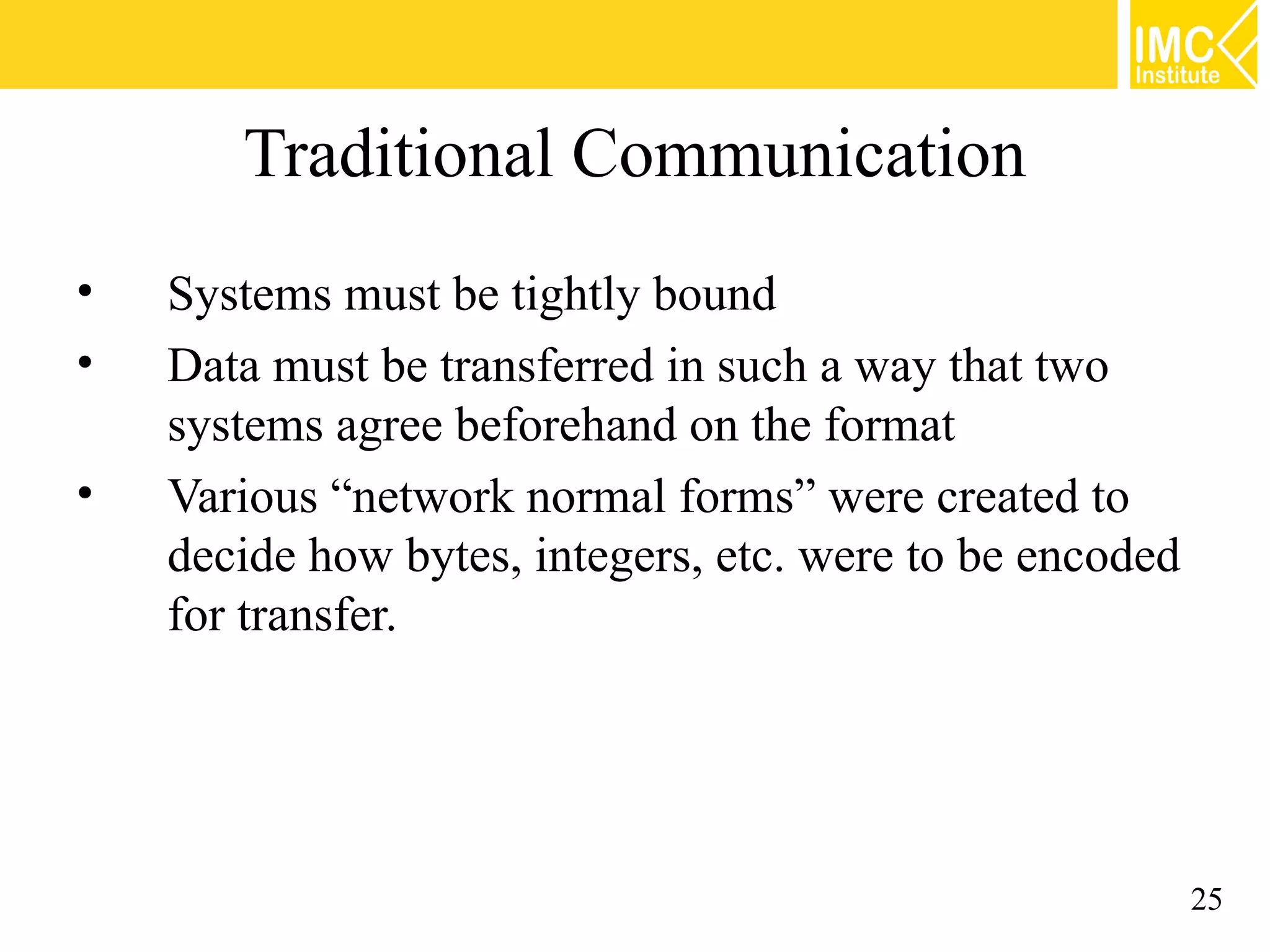Traditional Communication
• Systems must be tightly bound
• Data must be transferred in such a way that two
systems agree beforehand on the format
• Various “network normal forms” were created to
decide how bytes, integers, etc. were to be encoded
for transfer.
25