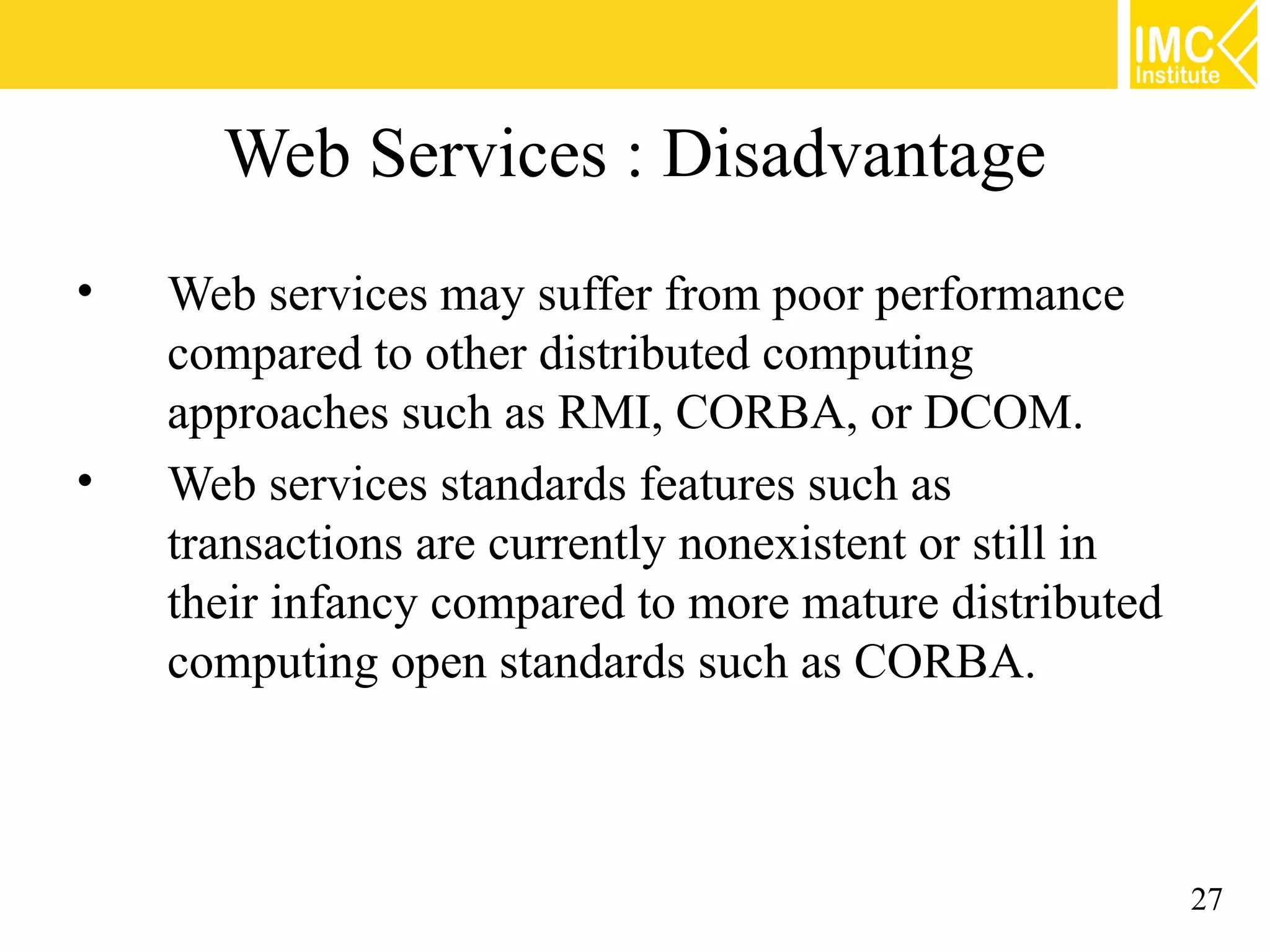 Web Services : Disadvantage
• Web services may suffer from poor performance
compared to other distributed computing
approaches such as RMI, CORBA, or DCOM.
• Web services standards features such as
transactions are currently nonexistent or still in
their infancy compared to more mature distributed
computing open standards such as CORBA.
27