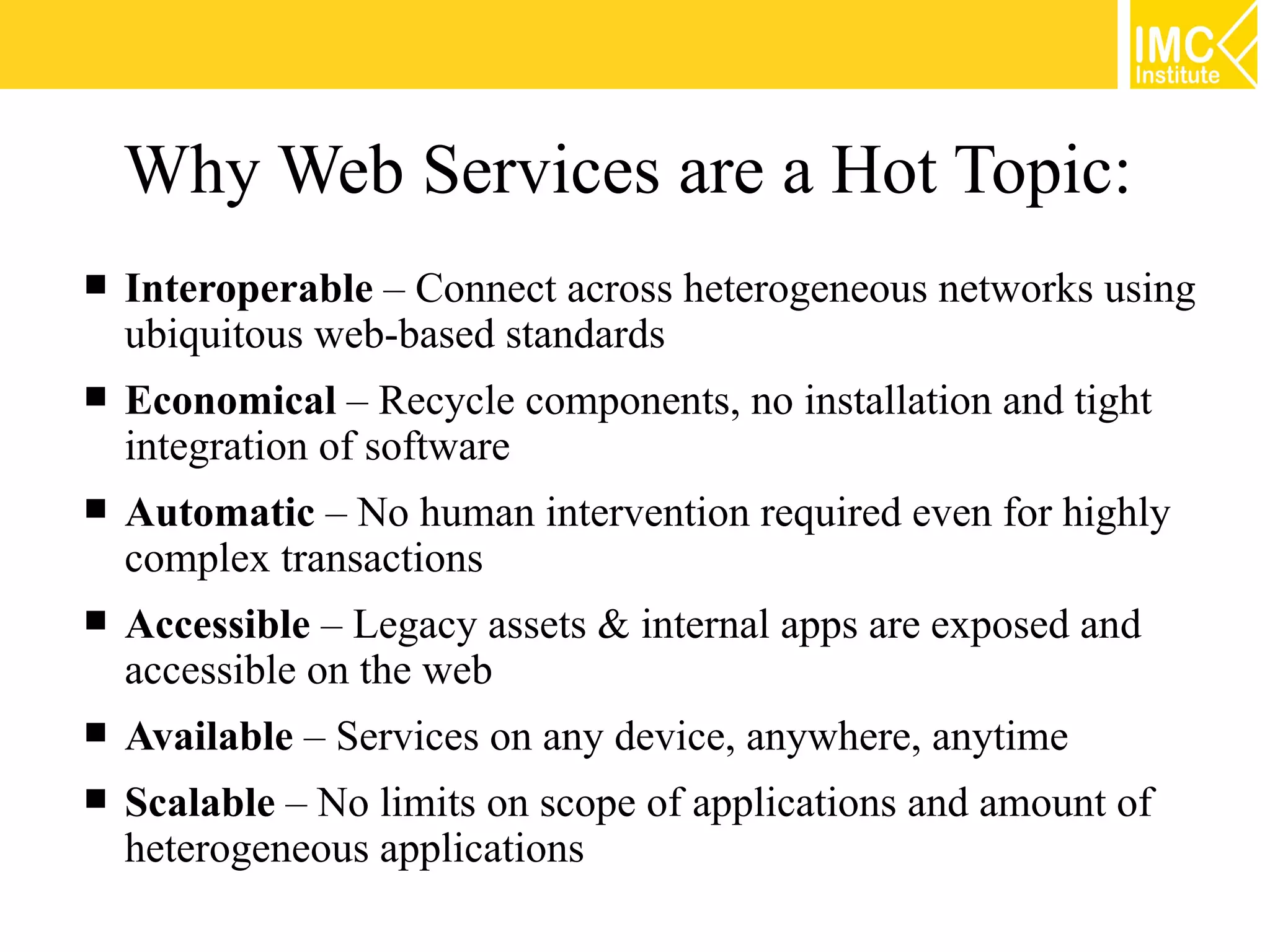 Why Web Services are a Hot Topic:
Interoperable – Connect across heterogeneous networks using
ubiquitous web-based standards
Economical – Recycle components, no installation and tight
integration of software
Automatic – No human intervention required even for highly
complex transactions
Accessible – Legacy assets & internal apps are exposed and
accessible on the web
Available – Services on any device, anywhere, anytime
Scalable – No limits on scope of applications and amount of
heterogeneous applications
