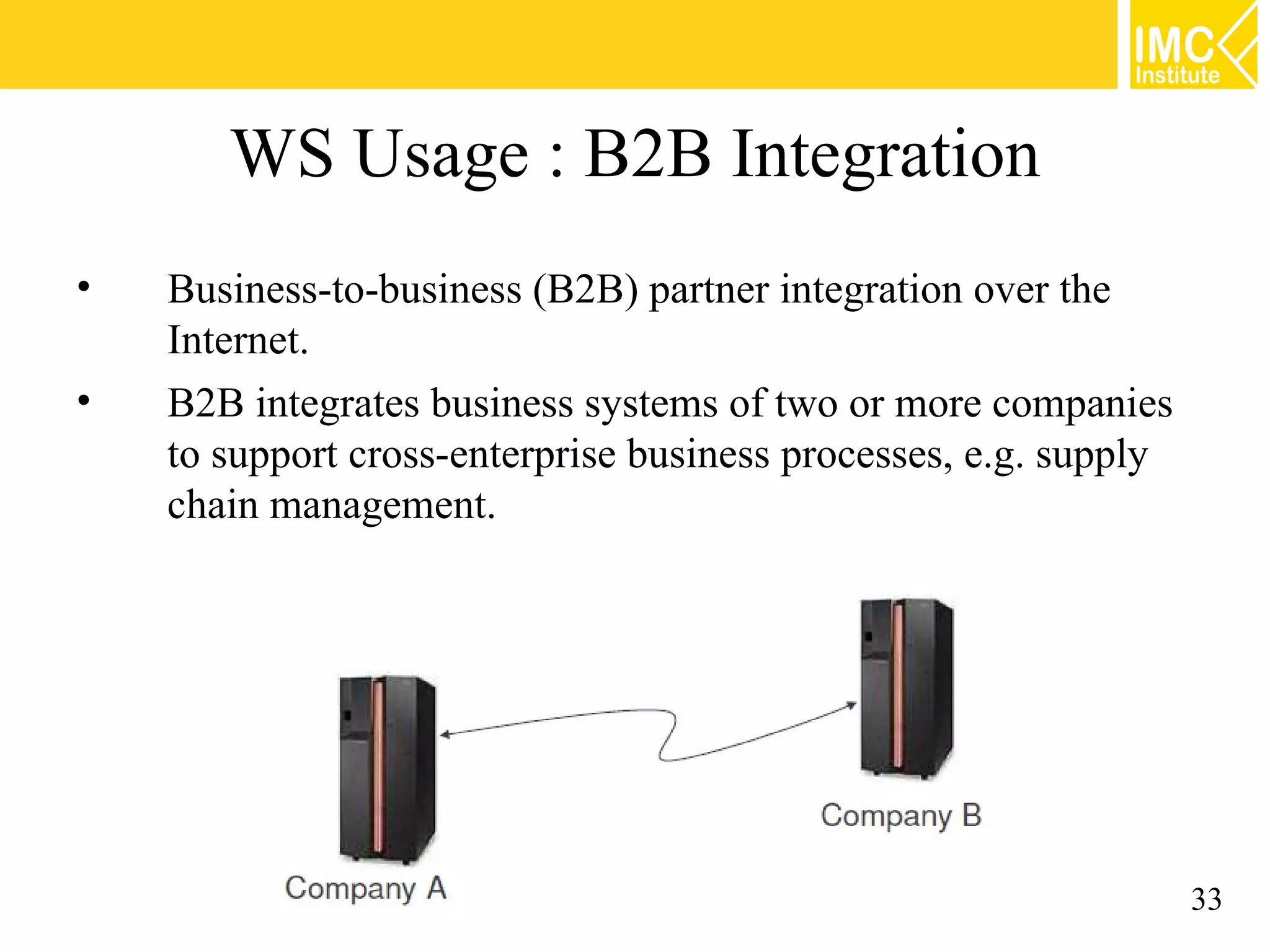WS Usage : B2B Integration
• Business-to-business (B2B) partner integration over the
Internet.
• B2B integrates business systems of two or more companies
to support cross-enterprise business processes, e.g. supply
chain management.
33