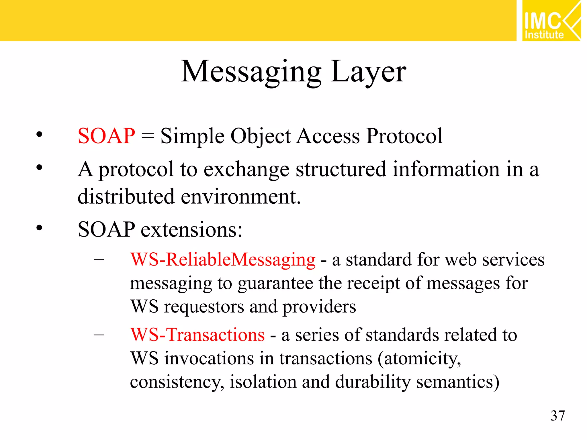 Messaging Layer
• SOAP = Simple Object Access Protocol
• A protocol to exchange structured information in a
distributed environment.
• SOAP extensions:
– WS-ReliableMessaging - a standard for web services
messaging to guarantee the receipt of messages for
WS requestors and providers
– WS-Transactions - a series of standards related to
WS invocations in transactions (atomicity,
consistency, isolation and durability semantics)
37