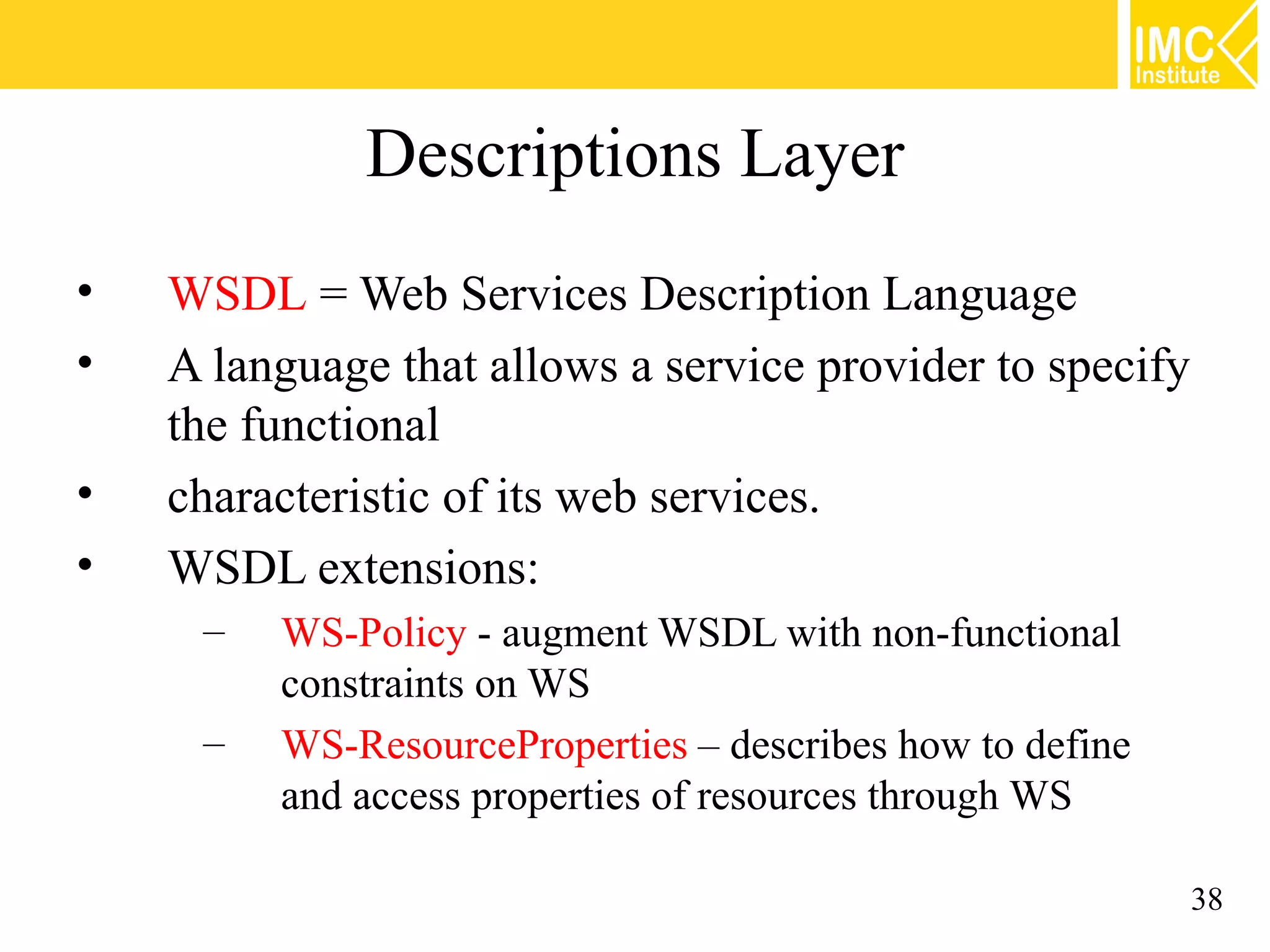 Descriptions Layer
• WSDL = Web Services Description Language
• A language that allows a service provider to specify
the functional
• characteristic of its web services.
• WSDL extensions:
– WS-Policy - augment WSDL with non-functional
constraints on WS
– WS-ResourceProperties – describes how to define
and access properties of resources through WS
38