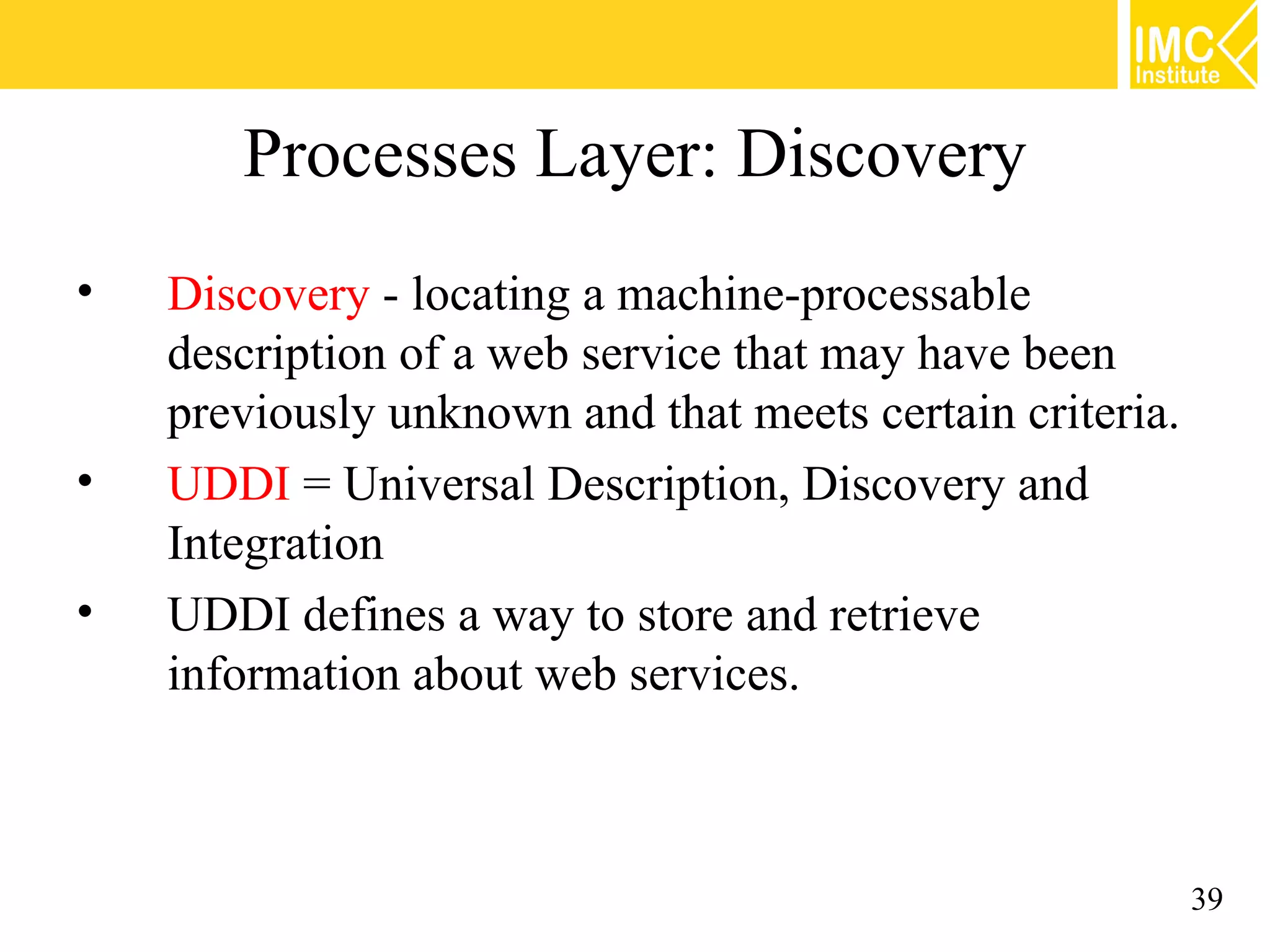 Processes Layer: Discovery
• Discovery - locating a machine-processable
description of a web service that may have been
previously unknown and that meets certain criteria.
• UDDI = Universal Description, Discovery and
Integration
• UDDI defines a way to store and retrieve
information about web services.
39