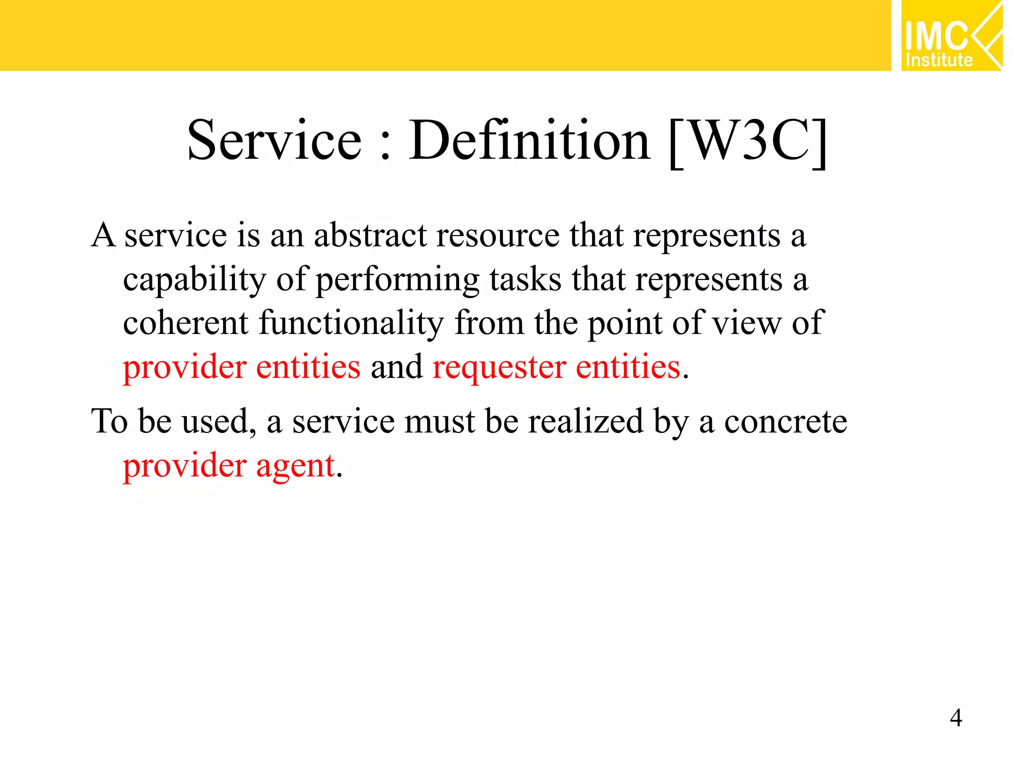 Service : Definition [W3C]
A service is an abstract resource that represents a
  capability of performing tasks that represents a
  coherent functionality from the point of view of
  provider entities and requester entities.
To be used, a service must be realized by a concrete
  provider agent.




                                                       4
 