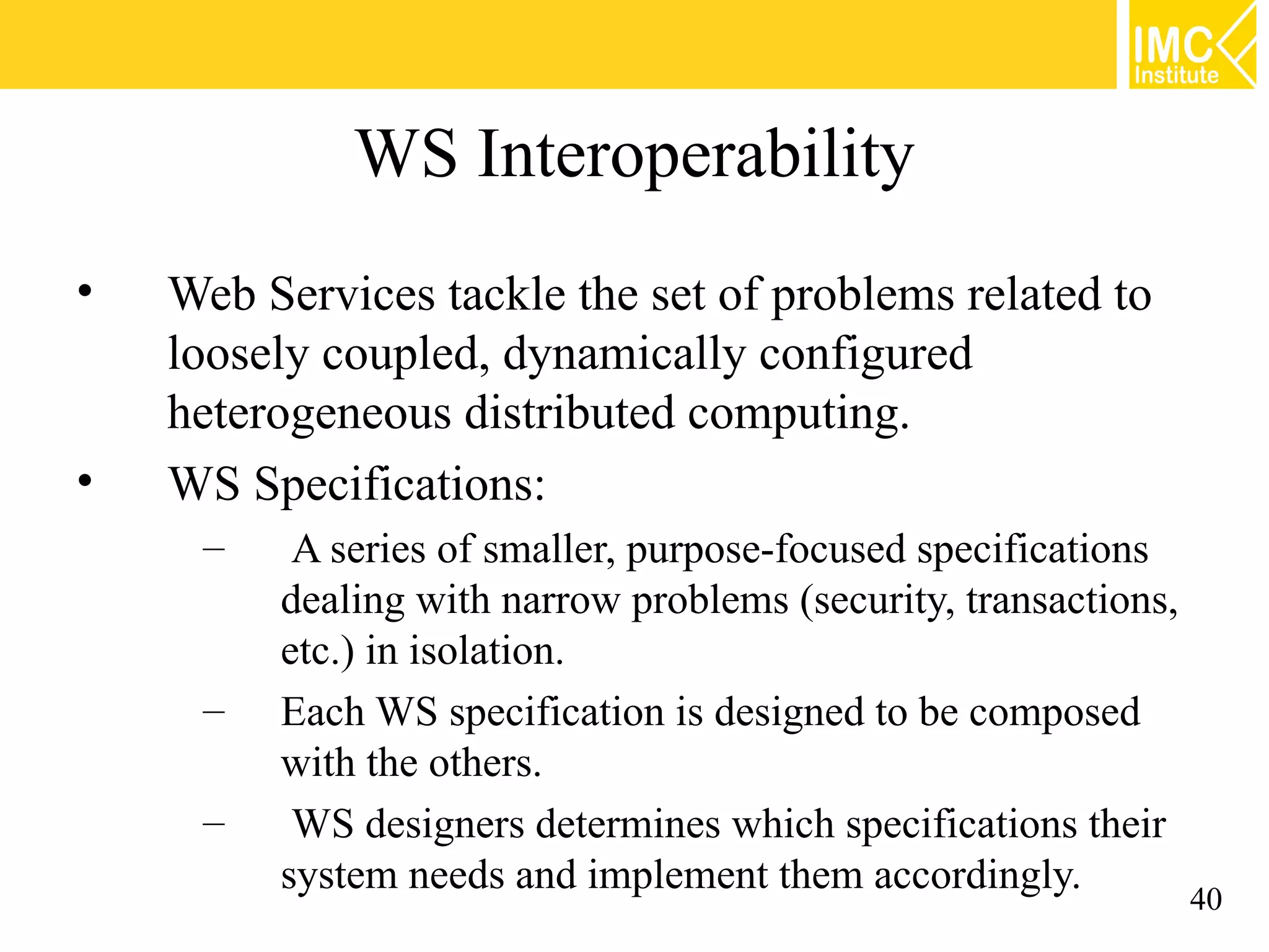 WS Interoperability
• Web Services tackle the set of problems related to
loosely coupled, dynamically configured
heterogeneous distributed computing.
• WS Specifications:
– A series of smaller, purpose-focused specifications
dealing with narrow problems (security, transactions,
etc.) in isolation.
– Each WS specification is designed to be composed
with the others.
– WS designers determines which specifications their
system needs and implement them accordingly.
40