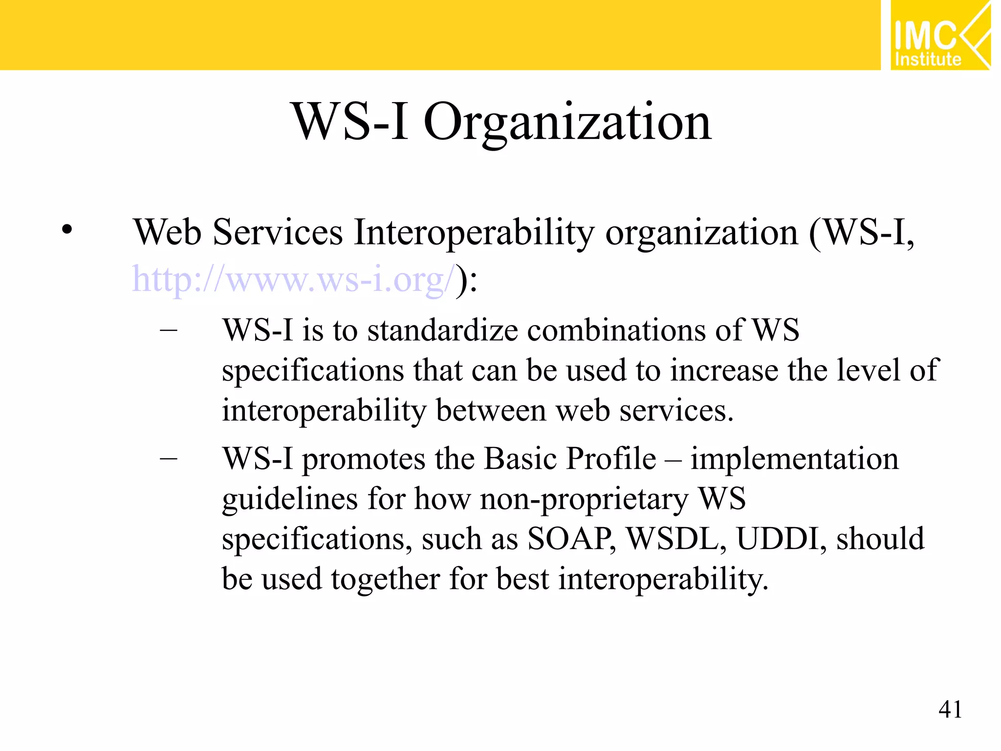 WS-I Organization
• Web Services Interoperability organization (WS-I,
http://www.ws-i.org/):
– WS-I is to standardize combinations of WS
specifications that can be used to increase the level of
interoperability between web services.
– WS-I promotes the Basic Profile – implementation
guidelines for how non-proprietary WS
specifications, such as SOAP, WSDL, UDDI, should
be used together for best interoperability.
41