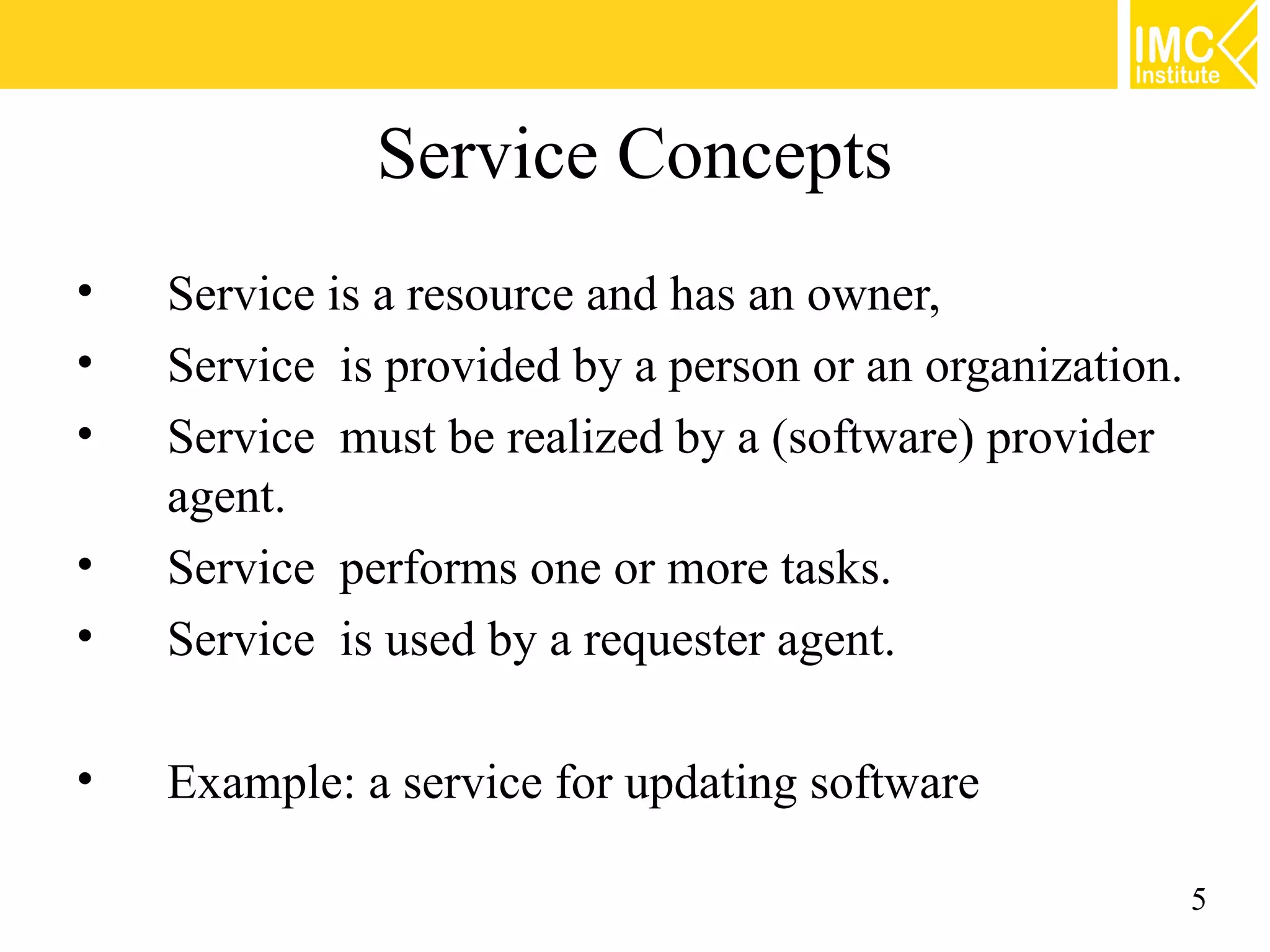Service Concepts
• Service is a resource and has an owner,
• Service is provided by a person or an organization.
• Service must be realized by a (software) provider
agent.
• Service performs one or more tasks.
• Service is used by a requester agent.
• Example: a service for updating software
5